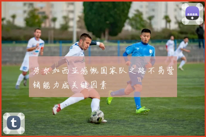 劳尔加西亚感慨国家队之路不易营销能力成关键因素