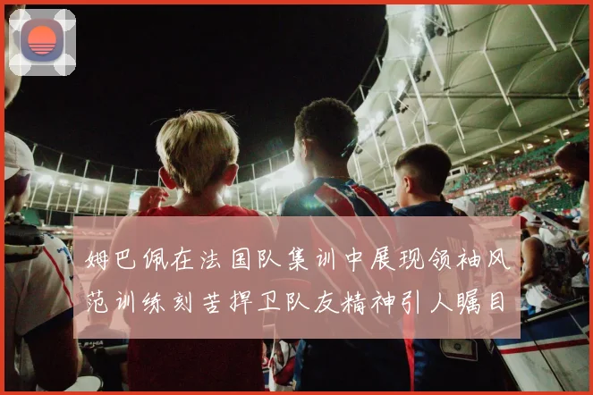 姆巴佩在法国队集训中展现领袖风范训练刻苦捍卫队友精神引人瞩目
