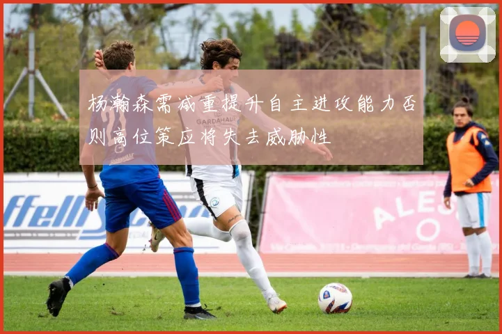 杨瀚森需减重提升自主进攻能力否则高位策应将失去威胁性