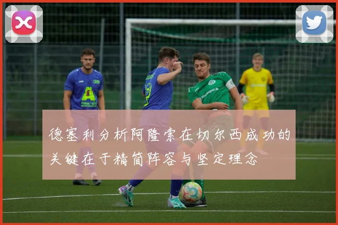 德塞利分析阿隆索在切尔西成功的关键在于精简阵容与坚定理念