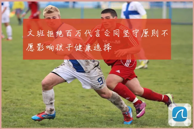 文班拒绝百万代言合同坚守原则不愿影响孩子健康选择
