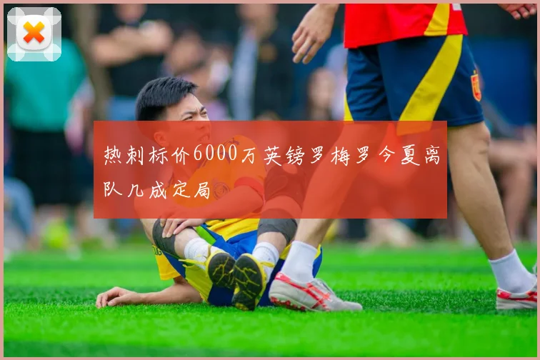 热刺标价6000万英镑罗梅罗今夏离队几成定局