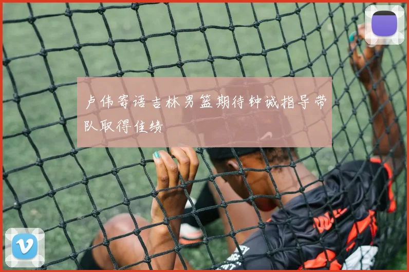 卢伟寄语吉林男篮期待钟诚指导带队取得佳绩
