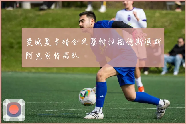 曼城夏季转会风暴特拉福德斯通斯阿克或将离队