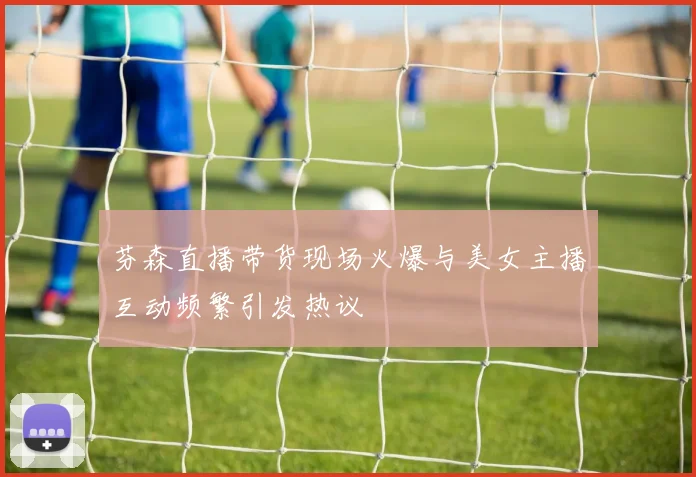 芬森直播带货现场火爆与美女主播互动频繁引发热议
