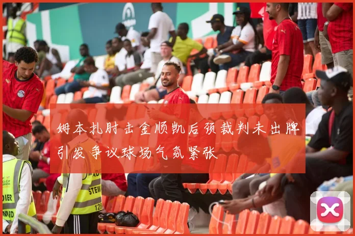 姆本扎肘击金顺凯后颈裁判未出牌引发争议球场气氛紧张