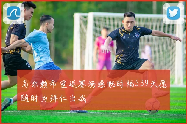 乌尔赖希重返赛场感慨时隔539天愿随时为拜仁出战
