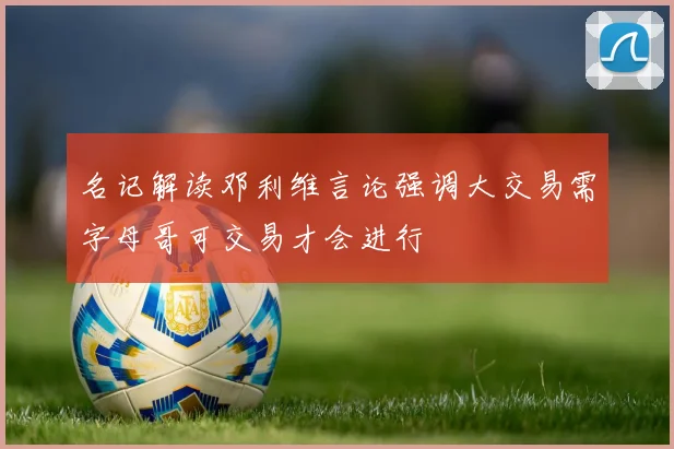 名记解读邓利维言论强调大交易需字母哥可交易才会进行