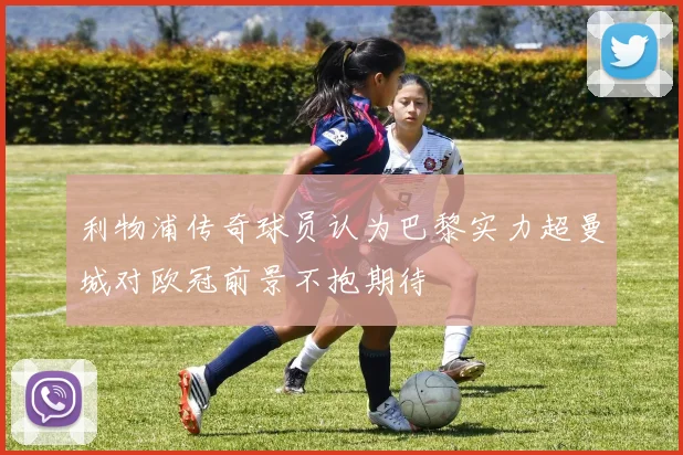 利物浦传奇球员认为巴黎实力超曼城对欧冠前景不抱期待