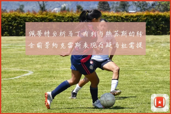 佩蒂特分析马丁内利与热苏斯的转会前景约克雷斯表现存疑马杜需提升才能留队