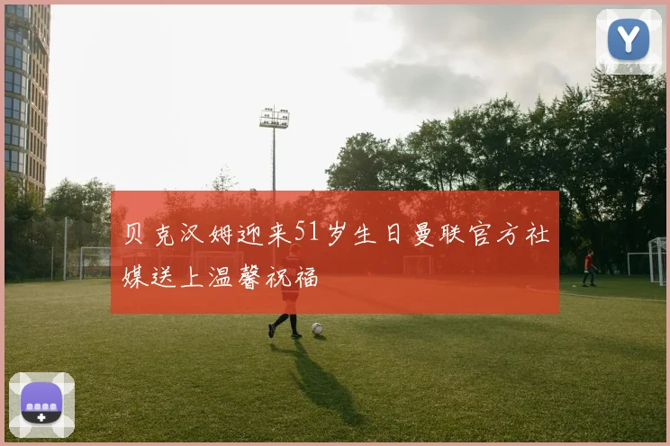 贝克汉姆迎来51岁生日曼联官方社媒送上温馨祝福
