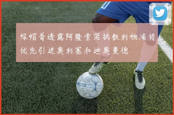 绿帽哥透露阿隆索若执教利物浦将优先引进奥利塞和迪奥曼德
