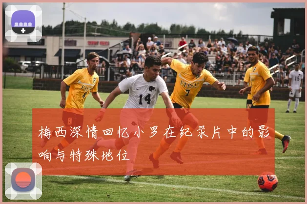 梅西深情回忆小罗在纪录片中的影响与特殊地位