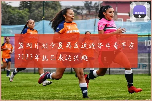 篮网计划今夏再度追逐字母哥早在2023年就已表达兴趣