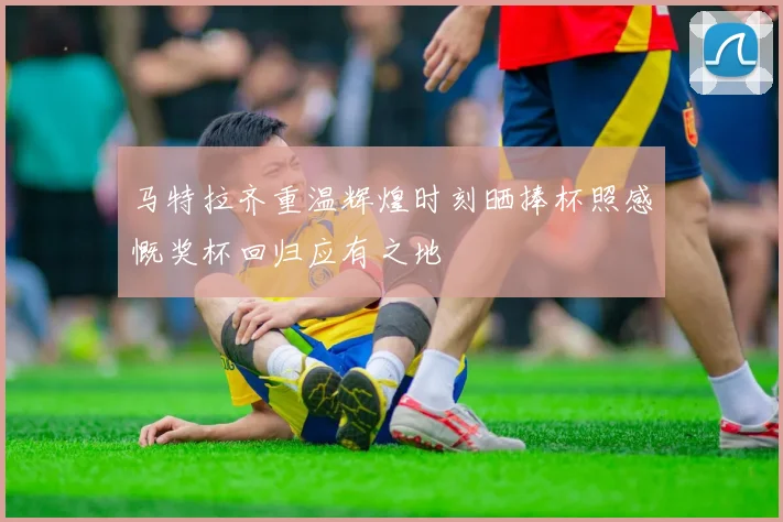 马特拉齐重温辉煌时刻晒捧杯照感慨奖杯回归应有之地