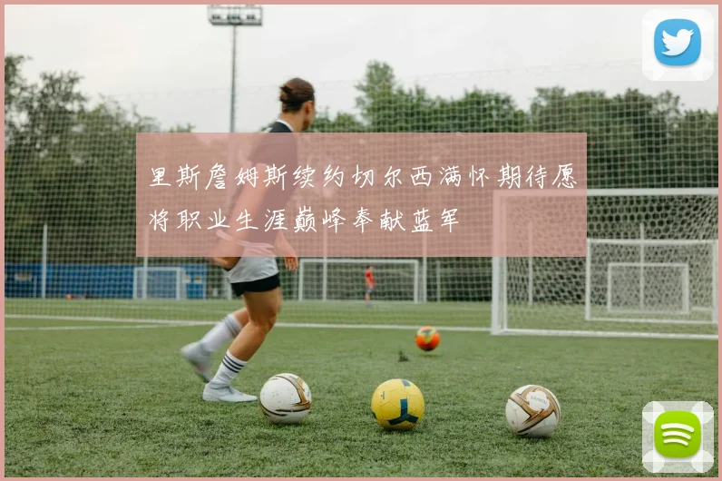 里斯詹姆斯续约切尔西满怀期待愿将职业生涯巅峰奉献蓝军