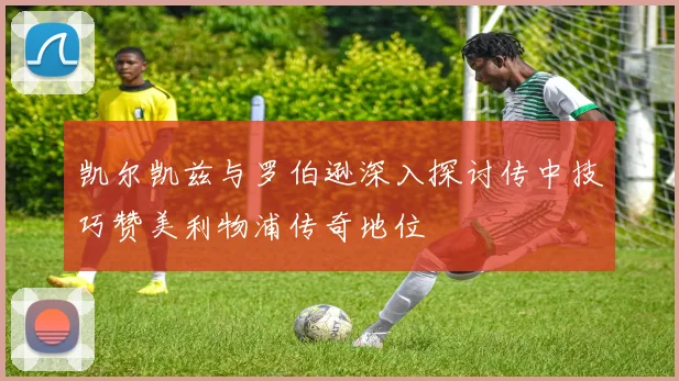 凯尔凯兹与罗伯逊深入探讨传中技巧赞美利物浦传奇地位