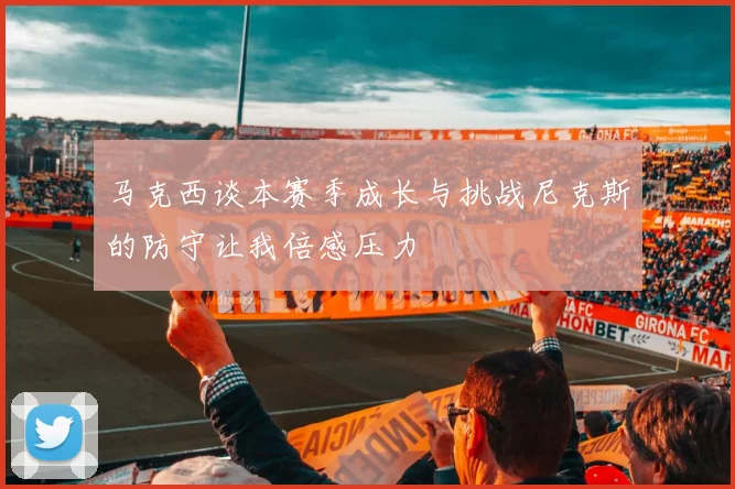 马克西谈本赛季成长与挑战尼克斯的防守让我倍感压力