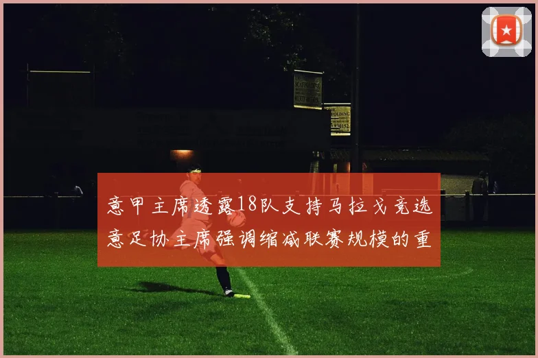 意甲主席透露18队支持马拉戈竞选意足协主席强调缩减联赛规模的重要性