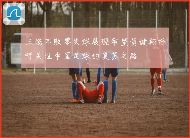 三场不败零失球展现希望黄健翔呼吁关注中国足球的复苏之路