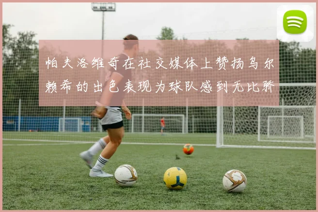帕夫洛维奇在社交媒体上赞扬乌尔赖希的出色表现为球队感到无比骄傲