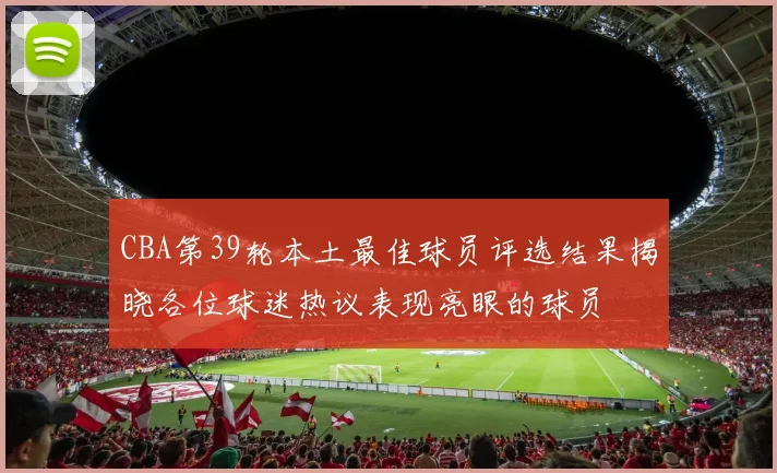 CBA第39轮本土最佳球员评选结果揭晓各位球迷热议表现亮眼的球员