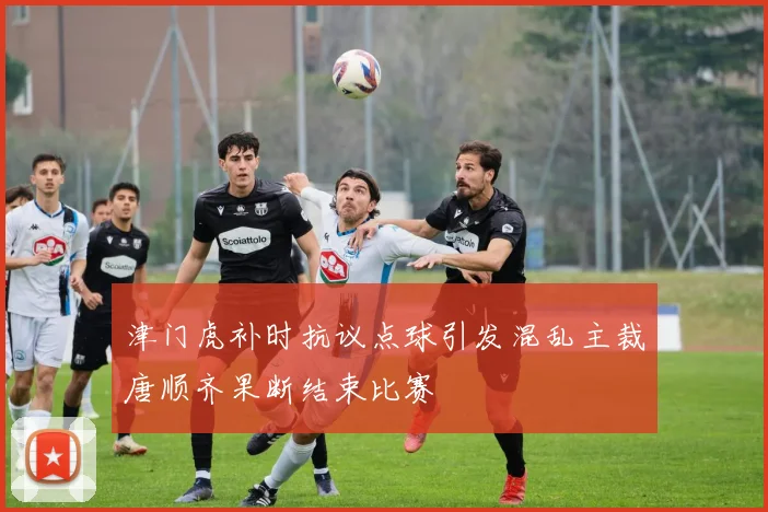 津门虎补时抗议点球引发混乱主裁唐顺齐果断结束比赛