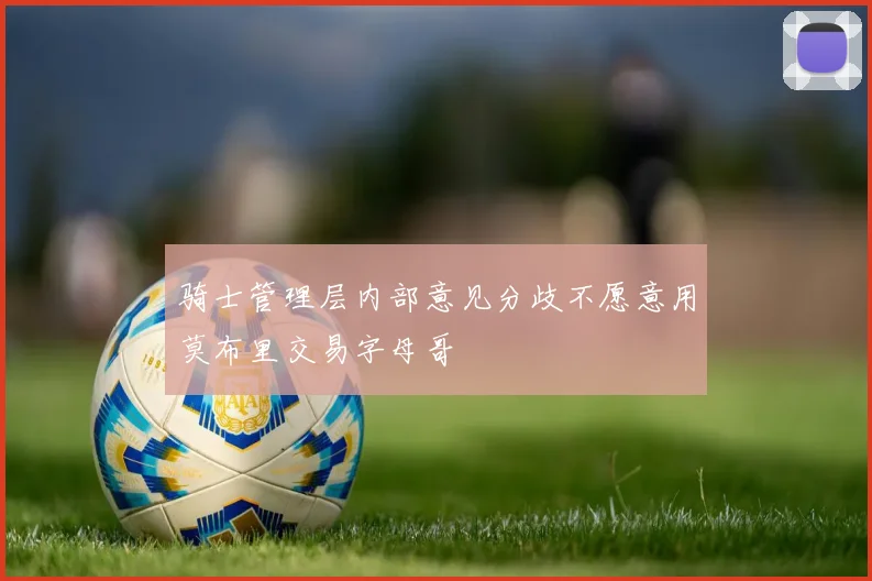 骑士管理层内部意见分歧不愿意用莫布里交易字母哥