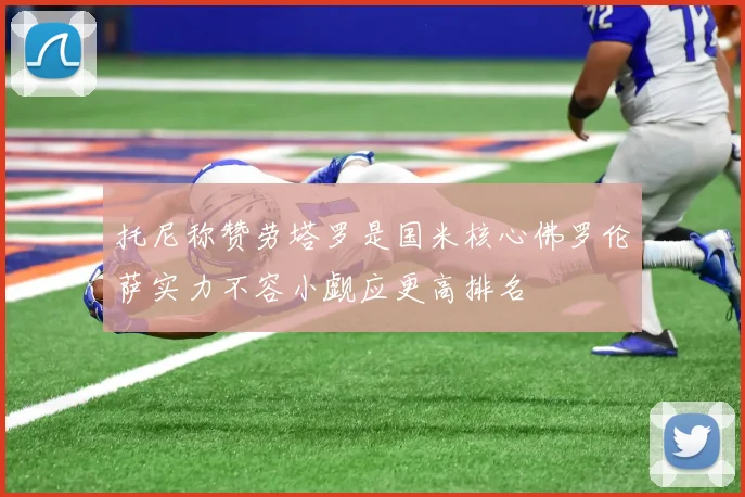 托尼称赞劳塔罗是国米核心佛罗伦萨实力不容小觑应更高排名
