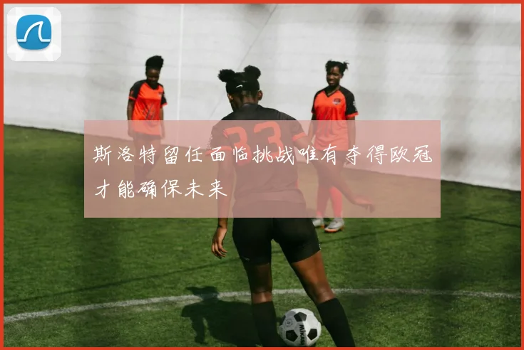 斯洛特留任面临挑战唯有夺得欧冠才能确保未来